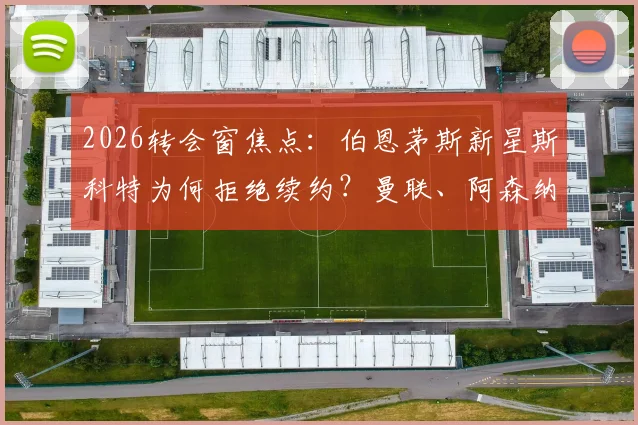 2026转会窗焦点:伯恩茅斯新星斯科特为何拒绝续约?曼联、阿森纳、切尔西三强争夺战最新动态解析