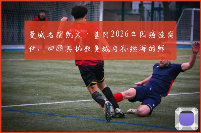 曼城名宿凯文·基冈2026年因癌症离世，回顾其执教曼城与孙继海的师徒岁月