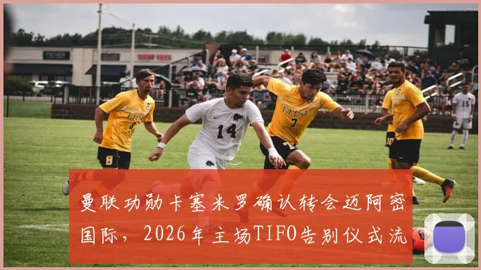 曼联功勋卡塞米罗确认转会迈阿密国际，2026年主场TIFO告别仪式流程与情感解读