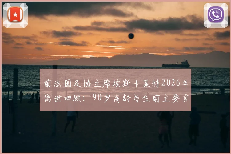 前法国足协主席埃斯卡莱特2026年离世回顾:90岁高龄与生前主要贡献盘点