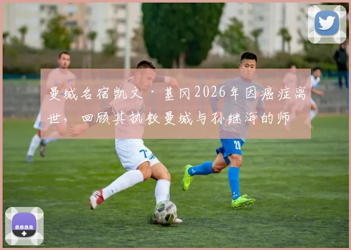 曼城名宿凯文·基冈2026年因癌症离世,回顾其执教曼城与孙继海的师徒岁月