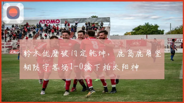 铃木优磨破门定乾坤，鹿岛鹿角坚韧防守客场1-0擒下柏太阳神