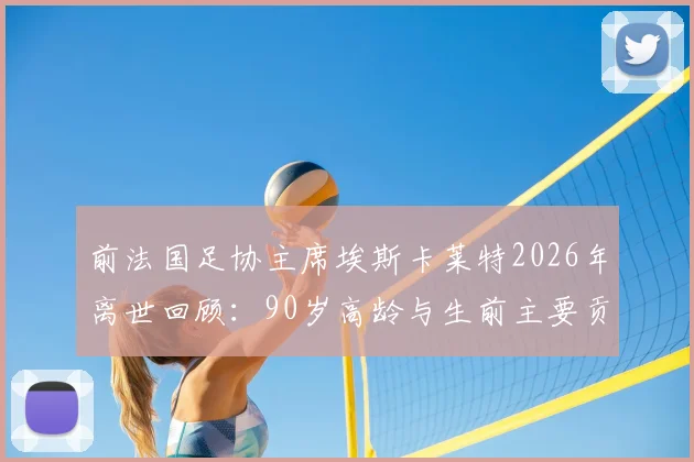 前法国足协主席埃斯卡莱特2026年离世回顾：90岁高龄与生前主要贡献盘点