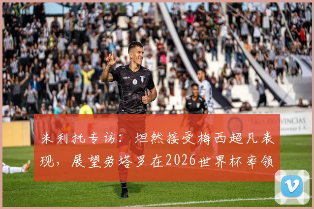 米利托专访:坦然接受梅西超凡表现,展望劳塔罗在2026世界杯率领阿根廷冲击决赛之路