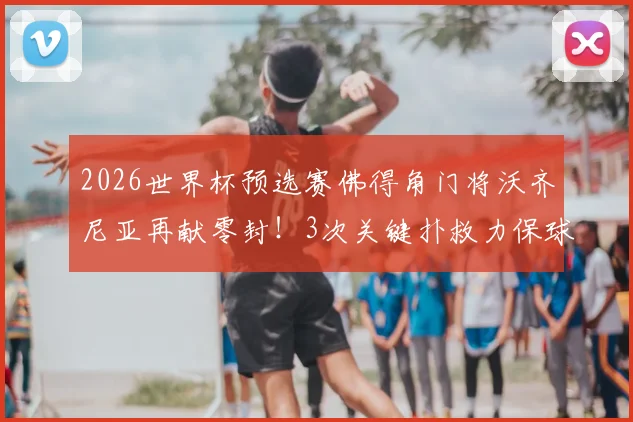 2026世界杯预选赛佛得角门将沃齐尼亚再献零封！3次关键扑救力保球门不失，带队晋级