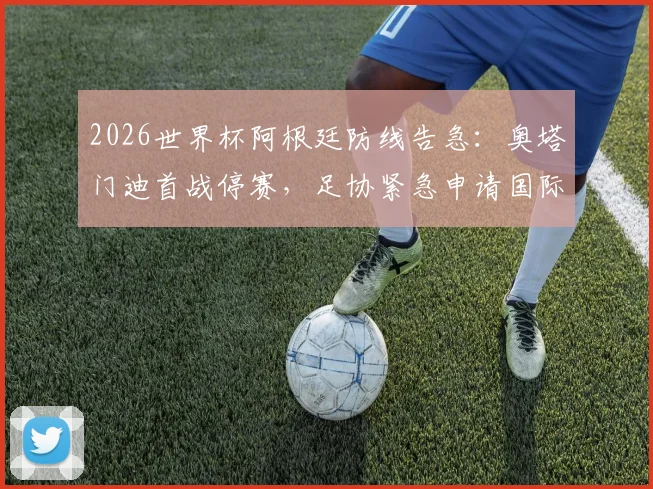 2026世界杯阿根廷防线告急：奥塔门迪首战停赛，足协紧急申请国际足联特赦能否成功？