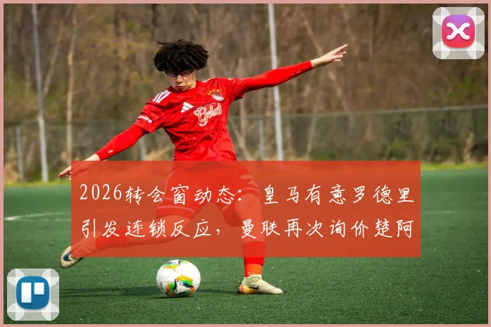 2026转会窗动态:皇马有意罗德里引发连锁反应,曼联再次询价楚阿梅尼,中场换血在即