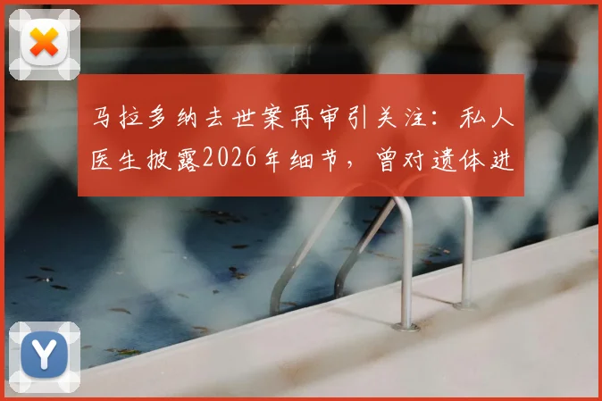 马拉多纳去世案再审引关注:私人医生披露2026年细节,曾对遗体进行一小时抢救