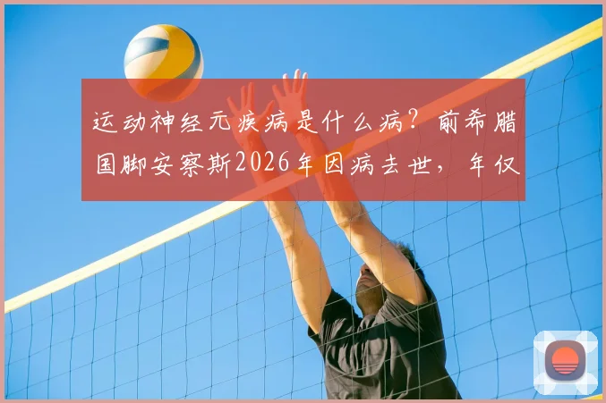 运动神经元疾病是什么病?前希腊国脚安察斯2026年因病去世,年仅49岁,曾效力马竞