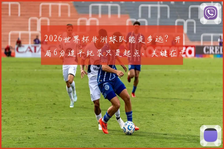 2026世界杯非洲球队能走多远？开局6分追平纪录只是起点，关键在于后续突破
