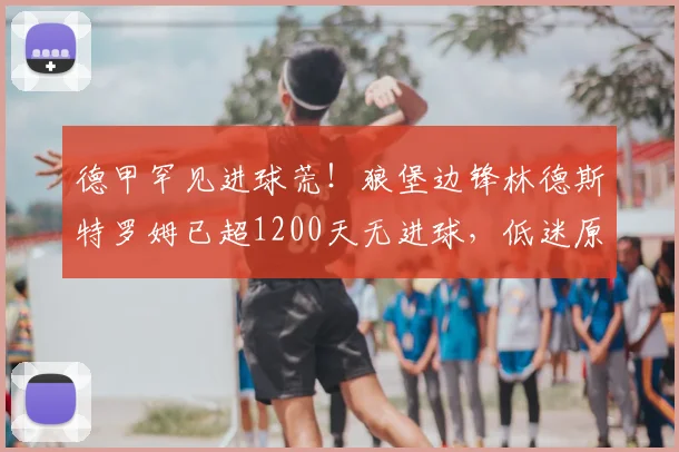 德甲罕见进球荒!狼堡边锋林德斯特罗姆已超1200天无进球,低迷原因分析与数据回顾