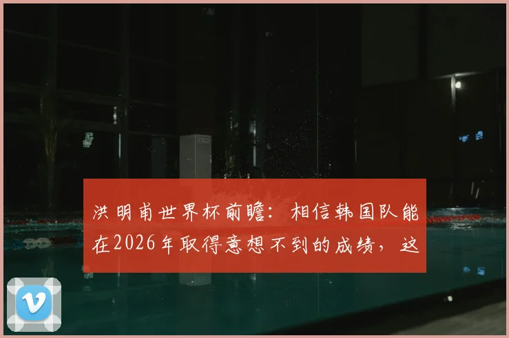 洪明甫世界杯前瞻：相信韩国队能在2026年取得意想不到的成绩，这究竟有无可能？