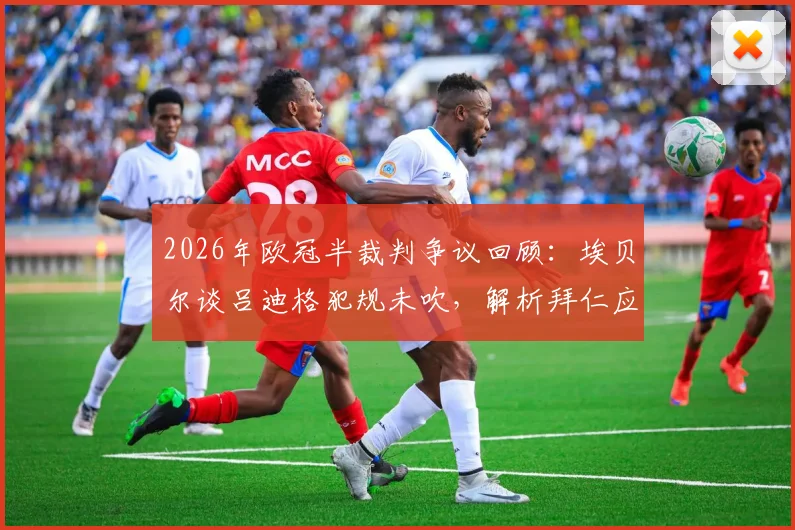 2026年欧冠半裁判争议回顾：埃贝尔谈吕迪格犯规未吹，解析拜仁应对不利判罚的历史与策略