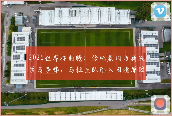2026世界杯前瞻:传统豪门与新兴黑马争锋,乌拉圭队陷入困境原因深度探讨