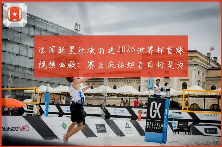 法国新星杜埃打进2026世界杯首球视频回顾:赛后采访坦言目标是为球队服务,详解其技术特点与对法国队意义