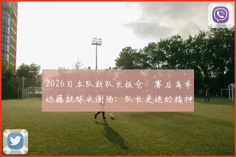 2026日本队新队长板仓滉赛后高举远藤航球衣谢场:队长更迭的精神传承与队内团结的真实写照