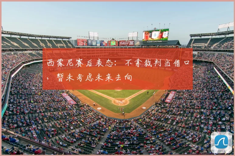 西蒙尼赛后表态：不拿裁判当借口，暂未考虑未来去向