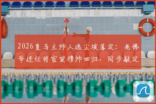 2026皇马主帅人选尘埃落定:老佛爷连任将官宣穆帅回归,同步敲定科纳特转会细节