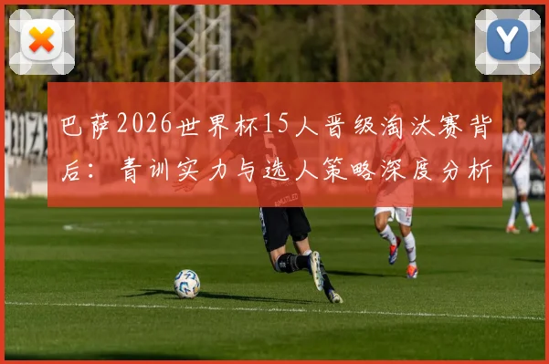 巴萨2026世界杯15人晋级淘汰赛背后:青训实力与选人策略深度分析,阿劳霍伤缺成唯一遗憾