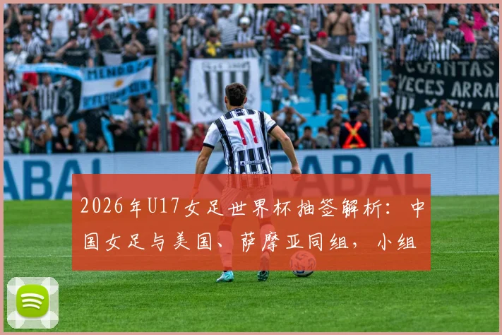 2026年U17女足世界杯抽签解析：中国女足与美国、萨摩亚同组，小组出线前景与潜在对手全面分析