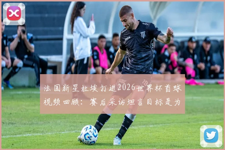 法国新星杜埃打进2026世界杯首球视频回顾：赛后采访坦言目标是为球队服务，详解其技术特点与对法国队意义