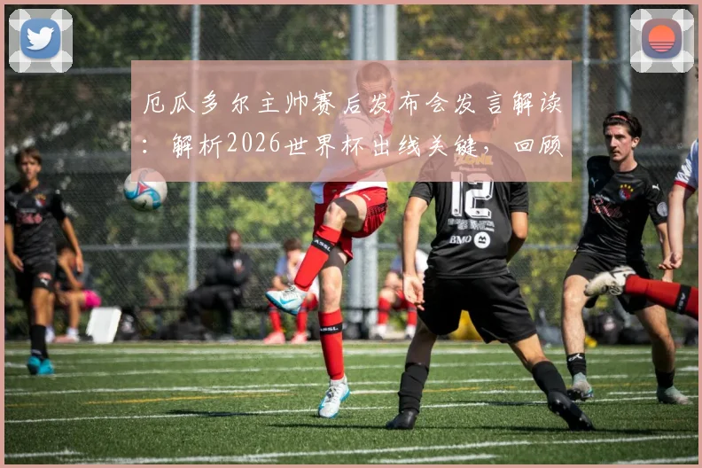 厄瓜多尔主帅赛后发布会发言解读：解析2026世界杯出线关键，回顾球员如何回应鼓励