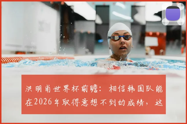 洪明甫世界杯前瞻:相信韩国队能在2026年取得意想不到的成绩,这究竟有无可能?