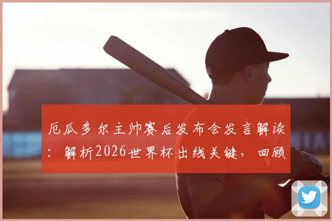 厄瓜多尔主帅赛后发布会发言解读:解析2026世界杯出线关键,回顾球员如何回应鼓励