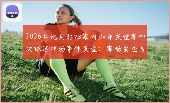2026年比利时vs塞内加尔友谊赛四次球迷冲场事件复盘:赛场安全与球迷行为管理的焦点讨论