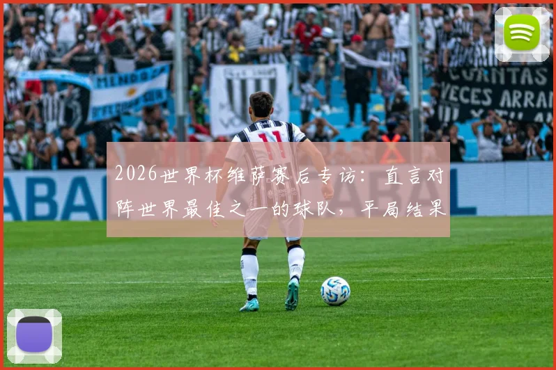 2026世界杯维萨赛后专访：直言对阵世界最佳之一的球队，平局结果堪称疯狂
