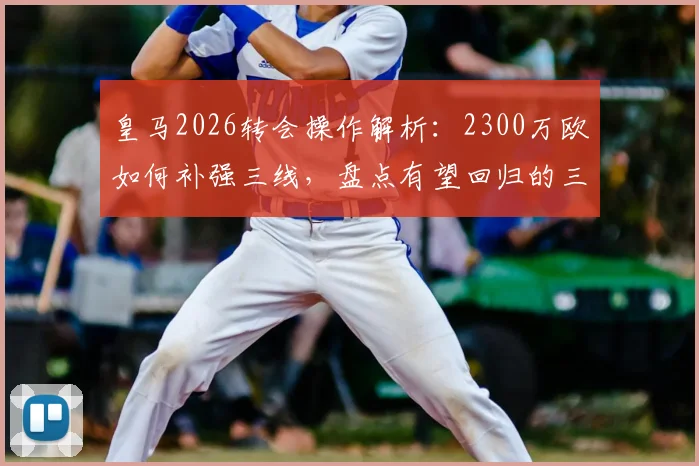皇马2026转会操作解析：2300万欧如何补强三线，盘点有望回归的三大青训新星