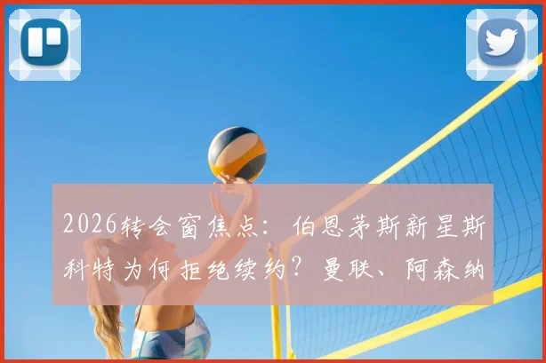 2026转会窗焦点:伯恩茅斯新星斯科特为何拒绝续约?曼联、阿森纳、切尔西三强争夺战最新动态解析