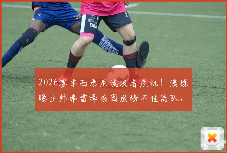 2026赛季西悉尼流浪者危机！澳媒曝主帅弗雷泽或因成绩不佳离队，球迷未来何去何从？