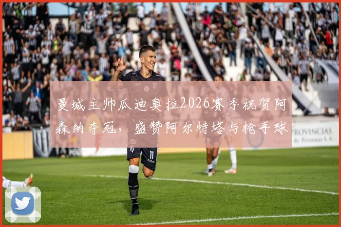 曼城主帅瓜迪奥拉2026赛季祝贺阿森纳夺冠,盛赞阿尔特塔与枪手球员表现
