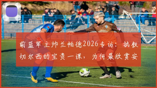 前蓝军主帅兰帕德2026专访：执教切尔西的宝贵一课，为何最欣赏安切洛蒂与穆里尼奥