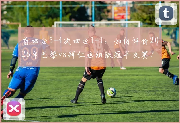 首回合5-4次回合1-1,如何评价2026年巴黎vs拜仁这组欧冠半决赛?胜败关键与战术复盘