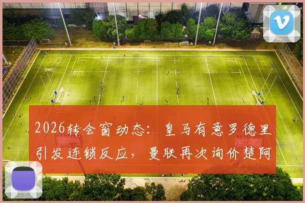 2026转会窗动态：皇马有意罗德里引发连锁反应，曼联再次询价楚阿梅尼，中场换血在即