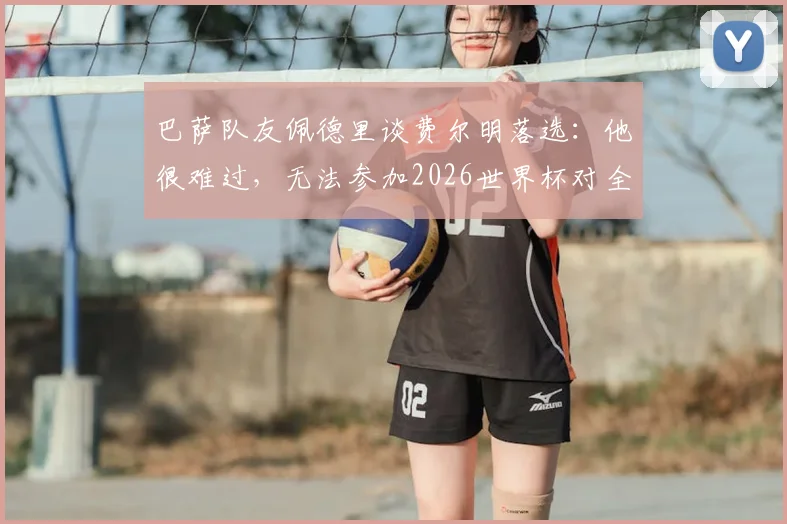 巴萨队友佩德里谈费尔明落选:他很难过,无法参加2026世界杯对全队都是重大打击,附阵容分析与球员前景