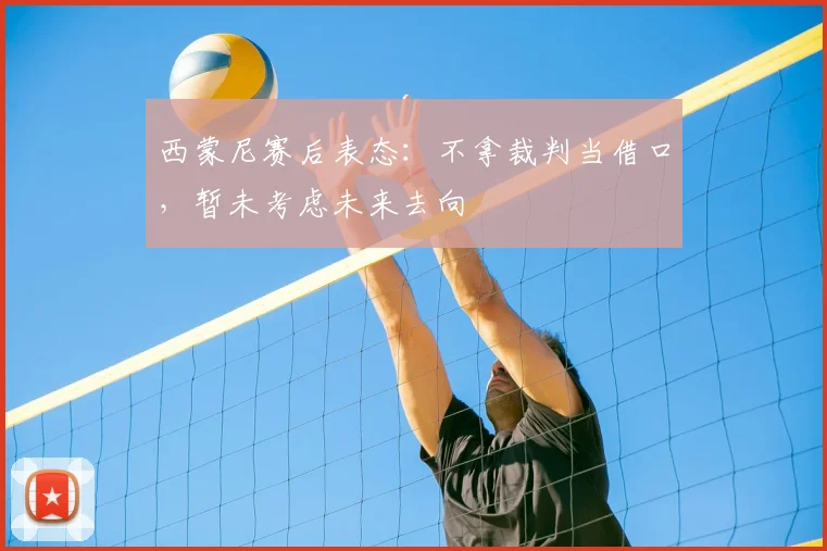 西蒙尼赛后表态:不拿裁判当借口,暂未考虑未来去向