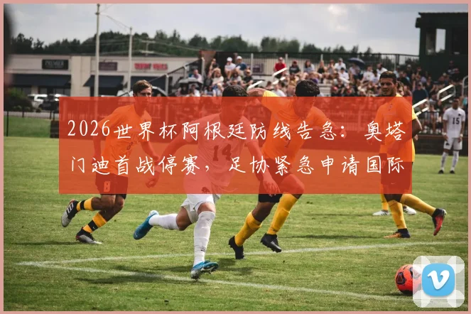 2026世界杯阿根廷防线告急:奥塔门迪首战停赛,足协紧急申请国际足联特赦能否成功?