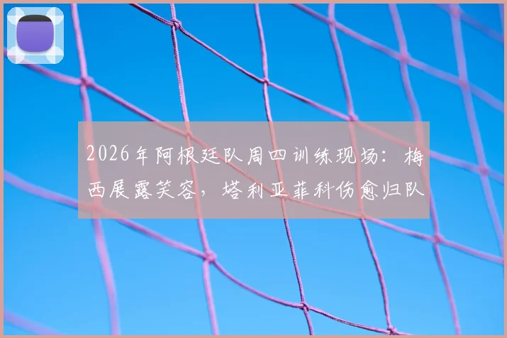 2026年阿根廷队周四训练现场:梅西展露笑容,塔利亚菲科伤愈归队,备战动态一览