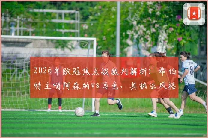 2026年欧冠焦点战裁判解析:希伯特主哨阿森纳vs马竞,其执法风格与丹克特VAR历史对双方有何影响?