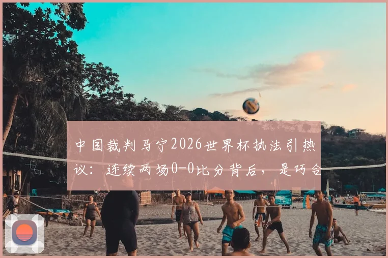 中国裁判马宁2026世界杯执法引热议:连续两场0-0比分背后,是巧合还是执法风格使然?深度解析赛场内外