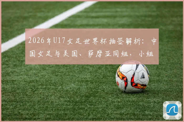 2026年U17女足世界杯抽签解析:中国女足与美国、萨摩亚同组,小组出线前景与潜在对手全面分析