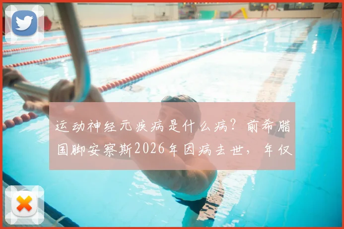 运动神经元疾病是什么病？前希腊国脚安察斯2026年因病去世，年仅49岁，曾效力马竞