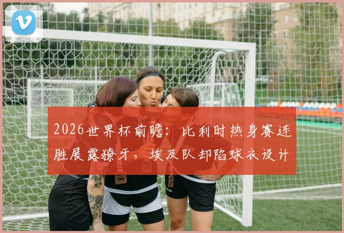 2026世界杯前瞻：比利时热身赛连胜展露獠牙，埃及队却陷球衣设计风波，两队交手看点几何？
