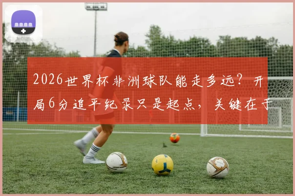 2026世界杯非洲球队能走多远?开局6分追平纪录只是起点,关键在于后续突破