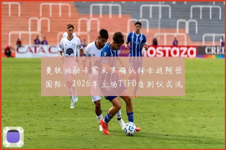 曼联功勋卡塞米罗确认转会迈阿密国际,2026年主场TIFO告别仪式流程与情感解读