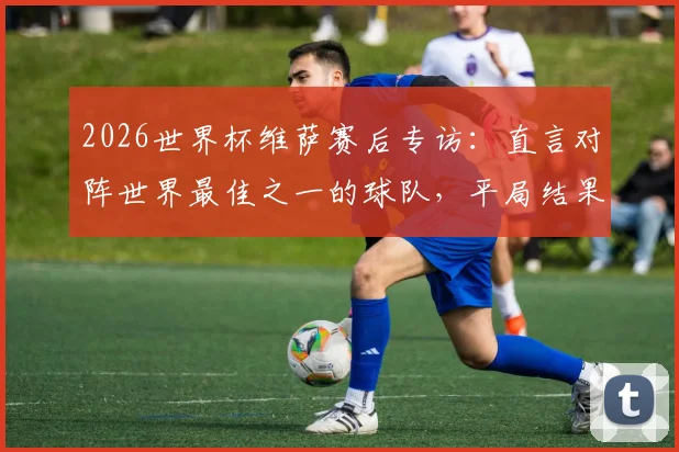 2026世界杯维萨赛后专访:直言对阵世界最佳之一的球队,平局结果堪称疯狂